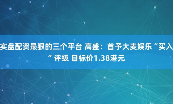 实盘配资最狠的三个平台 高盛：首予大麦娱乐“买入”评级 目标价1.38港元